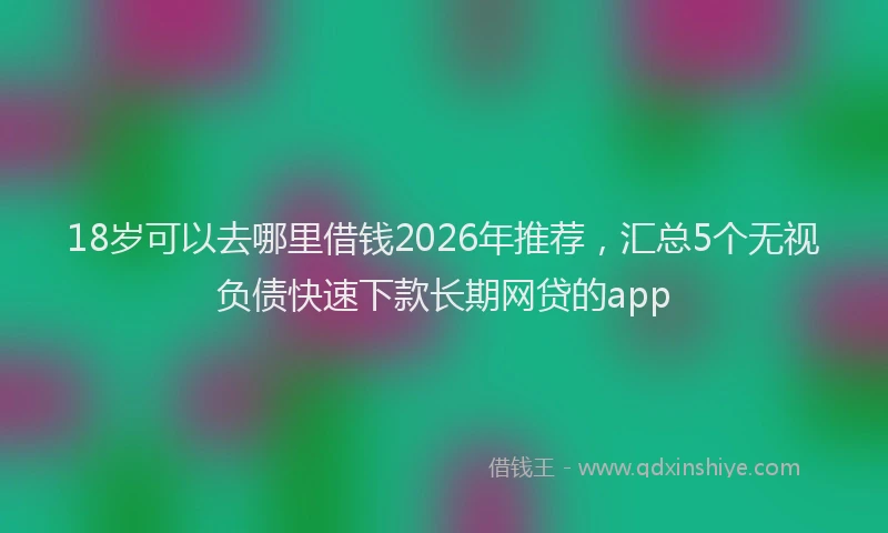 18岁可以去哪里借钱2026年推荐，汇总5个无视负债快速下款长期网贷的app