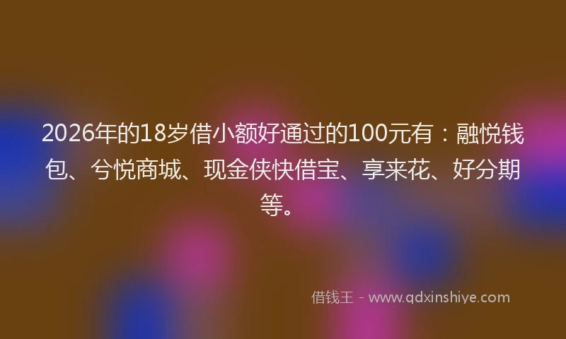 2026年的18岁借小额好通过的100元有：融悦钱包、兮悦商城、现金侠快借宝、享来花、好分期等。