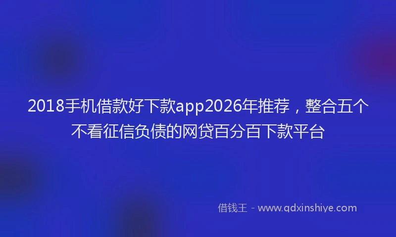 2018手机借款好下款app2026年推荐,整合五个不看征信负债的网贷百分百下款平台