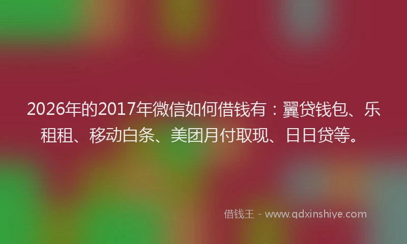 2026年的2017年微信如何借钱有：翼贷钱包、乐租租、移动白条、美团月付取现、日日贷等。