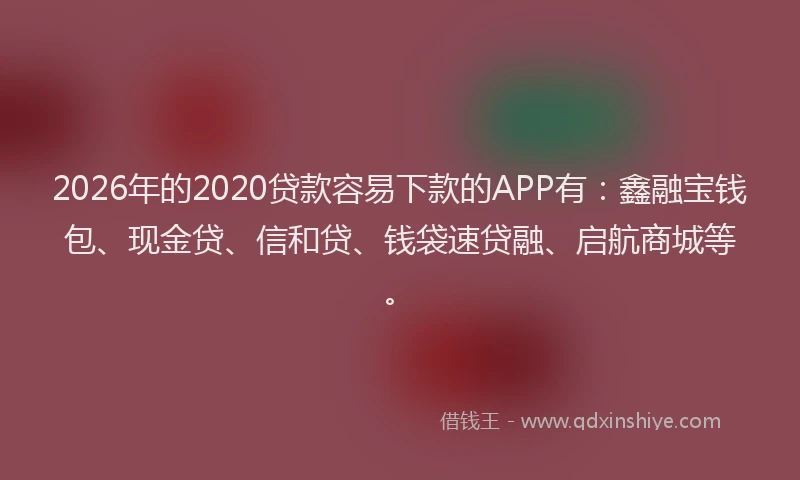 2026年的2020贷款容易下款的APP有：鑫融宝钱包、现金贷、信和贷、钱袋速贷融、启航商城等。