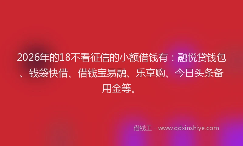 2026年的18不看征信的小额借钱有：融悦贷钱包、钱袋快借、借钱宝易融、乐享购、今日头条备用金等。