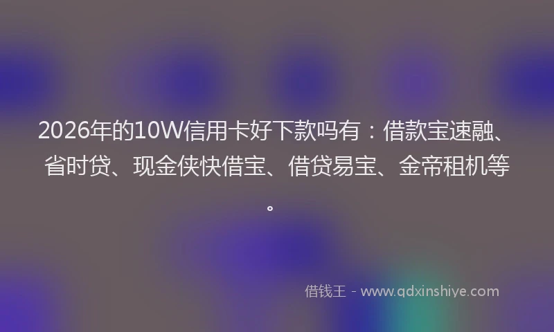 2026年的10W信用卡好下款吗有：借款宝速融、省时贷、现金侠快借宝、借贷易宝、金帝租机等。
