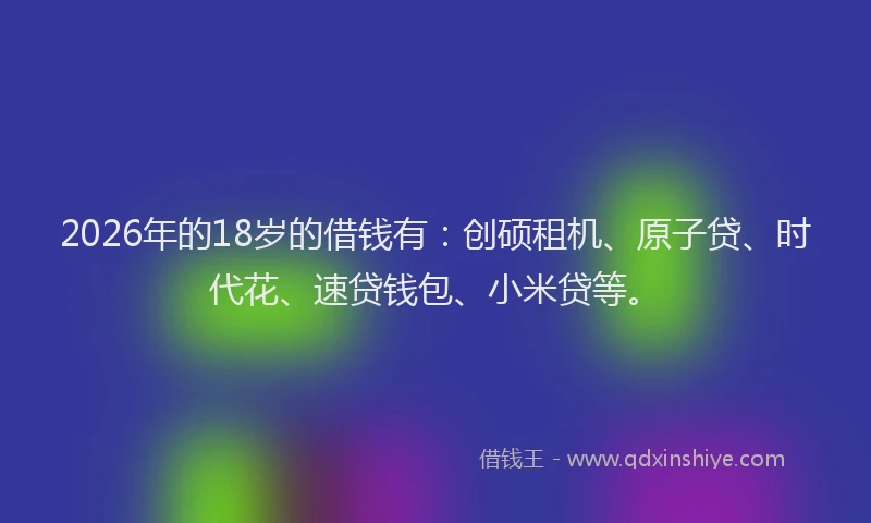 2026年的18岁的借钱有：创硕租机、原子贷、时代花、速贷钱包、小米贷等。