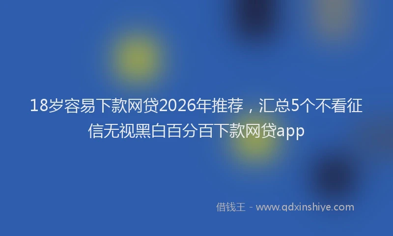18岁容易下款网贷2026年推荐，汇总5个不看征信无视黑白百分百下款网贷app