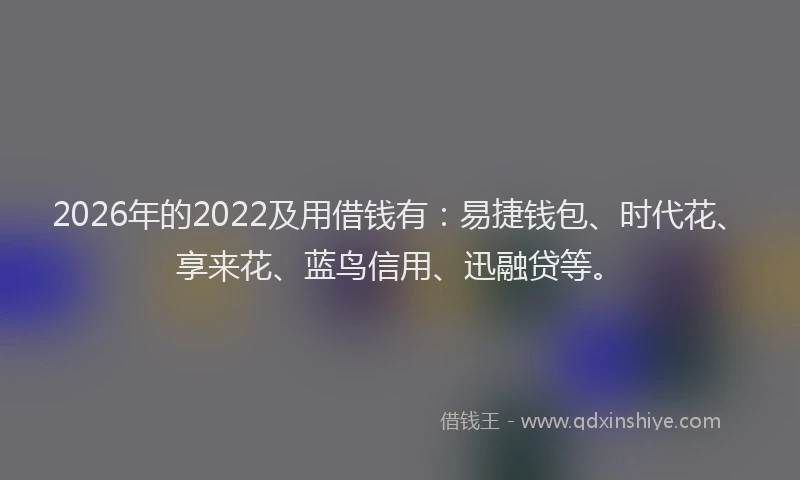 2026年的2022及用借钱有:易捷钱包、时代花、享来花、蓝鸟信用、迅融贷等。