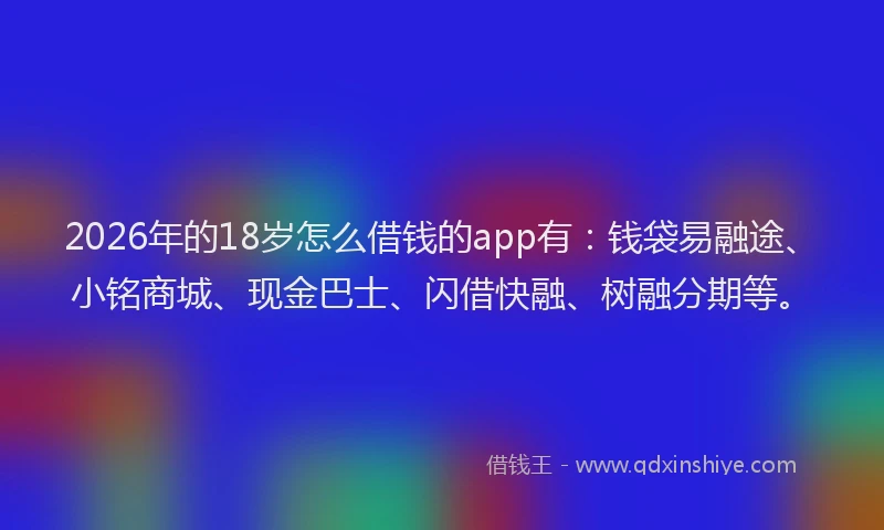 2026年的18岁怎么借钱的app有：钱袋易融途、小铭商城、现金巴士、闪借快融、树融分期等。