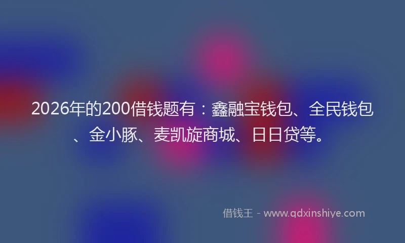 2026年的200借钱题有:鑫融宝钱包、全民钱包、金小豚、麦凯旋商城、日日贷等。