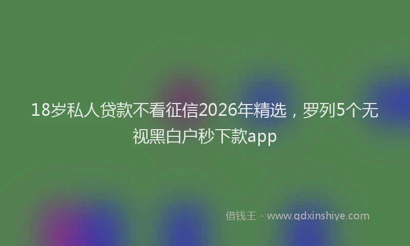 18岁私人贷款不看征信2026年精选，罗列5个无视黑白户秒下款app