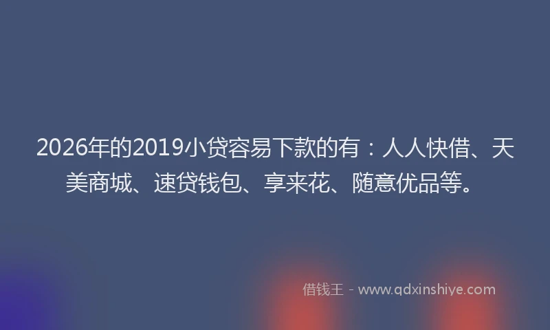 2026年的2019小贷容易下款的有：人人快借、天美商城、速贷钱包、享来花、随意优品等。