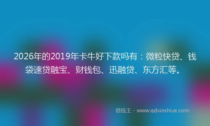 2026年的2019年卡牛好下款吗有：微粒快贷、钱袋速贷融宝、财钱包、迅融贷、东方汇等。