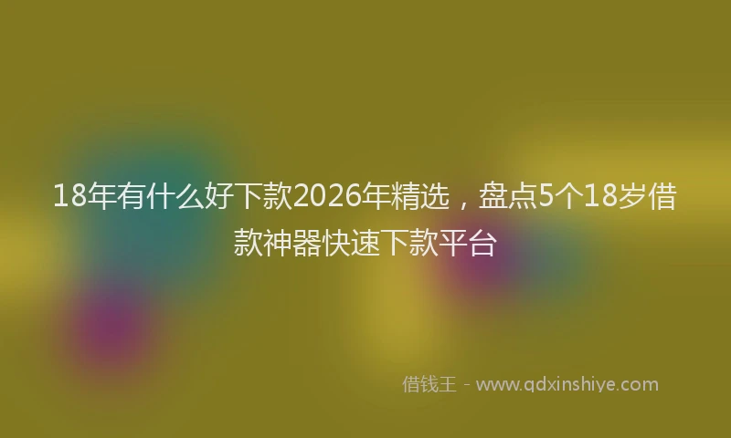 18年有什么好下款2026年精选，盘点5个18岁借款神器快速下款平台