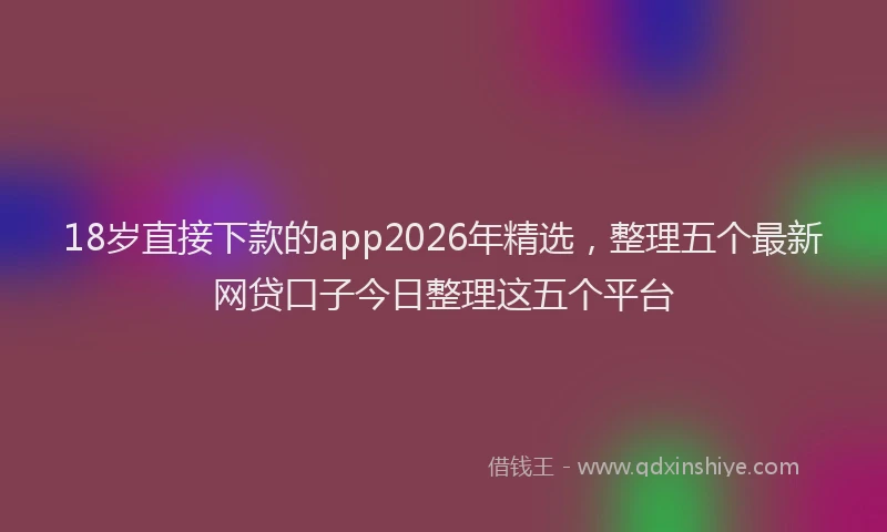 18岁直接下款的app2026年精选,整理五个最新网贷口子今日整理这五个平台