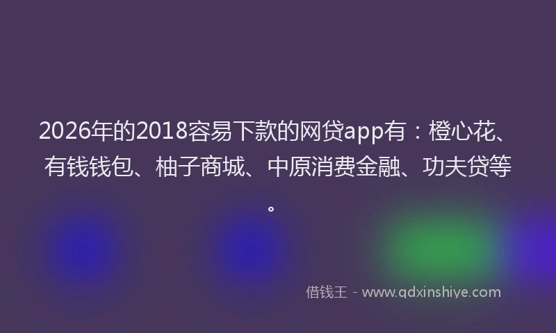 2026年的2018容易下款的网贷app有:橙心花、有钱钱包、柚子商城、中原消费金融、功夫贷等。