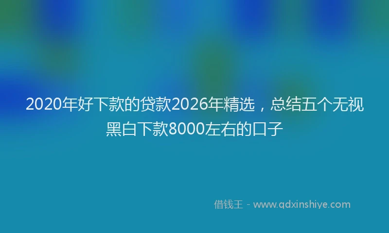 2020年好下款的贷款2026年精选,总结五个无视黑白下款8000左右的口子