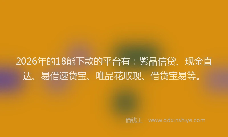 2026年的18能下款的平台有:紫晶信贷、现金直达、易借速贷宝、唯品花取现、借贷宝易等。