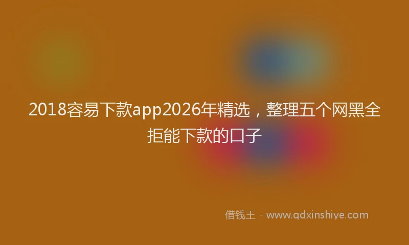 2018容易下款app2026年精选，整理五个网黑全拒能下款的口子