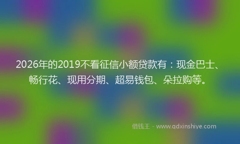 2026年的2019不看征信小额贷款有:现金巴士、畅行花、现用分期、超易钱包、朵拉购等。