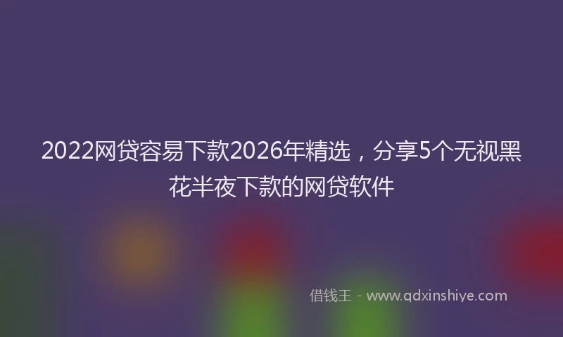 2022网贷容易下款2026年精选，分享5个无视黑花半夜下款的网贷软件