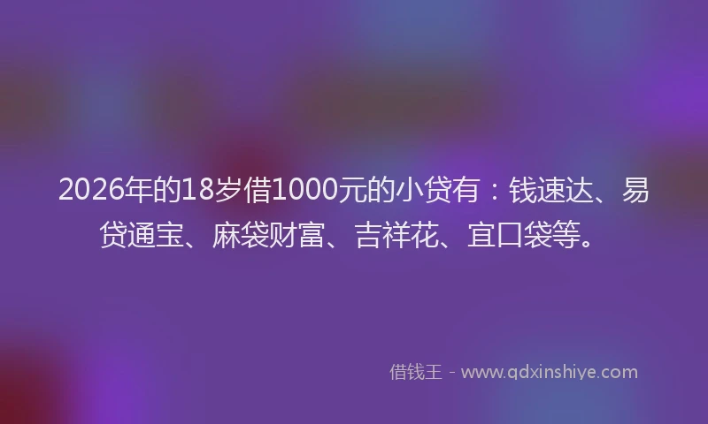 2026年的18岁借1000元的小贷有:钱速达、易贷通宝、麻袋财富、吉祥花、宜口袋等。