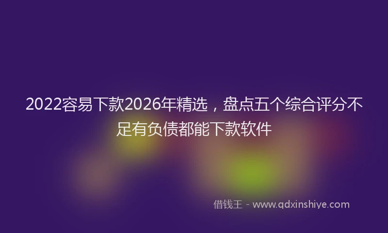 2022容易下款2026年精选，盘点五个综合评分不足有负债都能下款软件