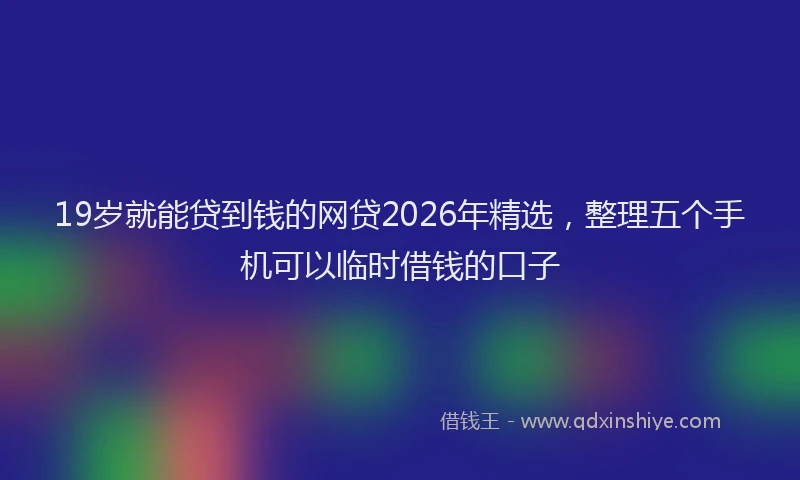 19岁就能贷到钱的网贷2026年精选，整理五个手机可以临时借钱的口子