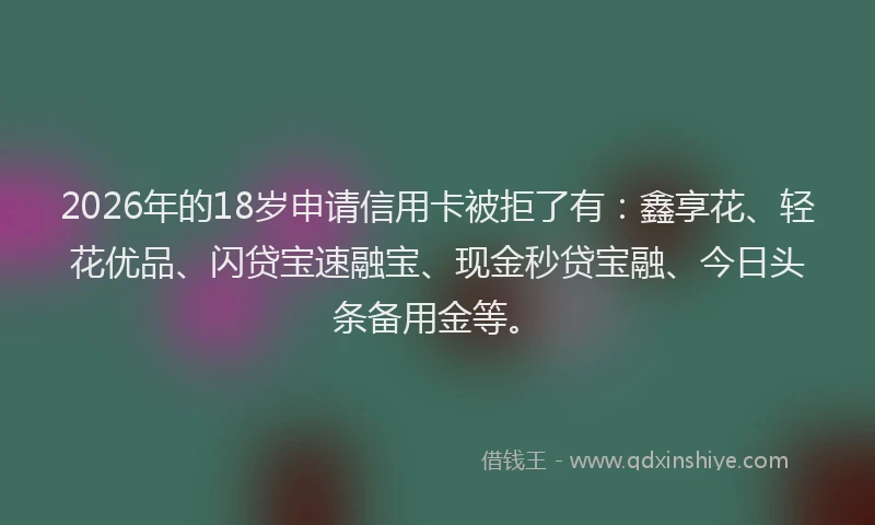 2026年的18岁申请信用卡被拒了有：鑫享花、轻花优品、闪贷宝速融宝、现金秒贷宝融、今日头条备用金等。
