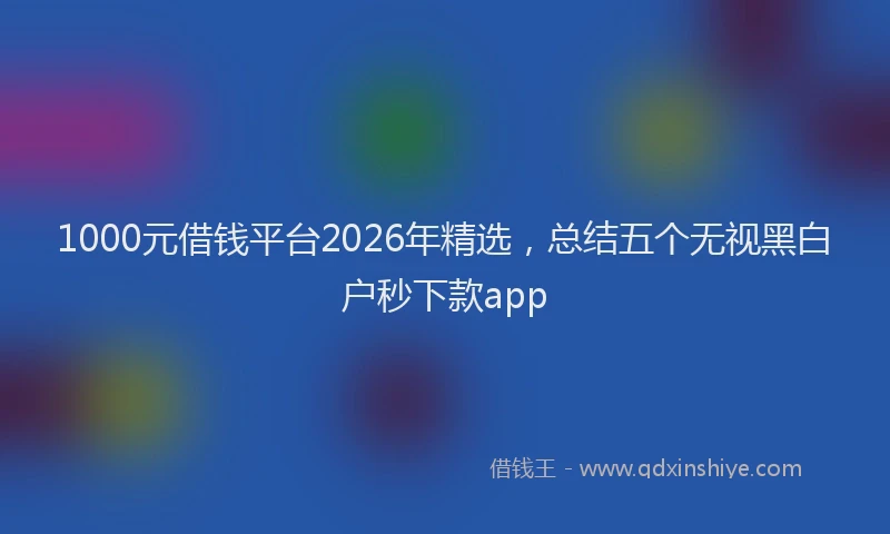 1000元借钱平台2026年精选，总结五个无视黑白户秒下款app