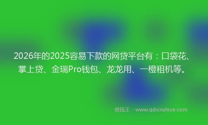2026年的2025容易下款的网贷平台有：口袋花、掌上贷、金瑞Pro钱包、龙龙用、一橙租机等。