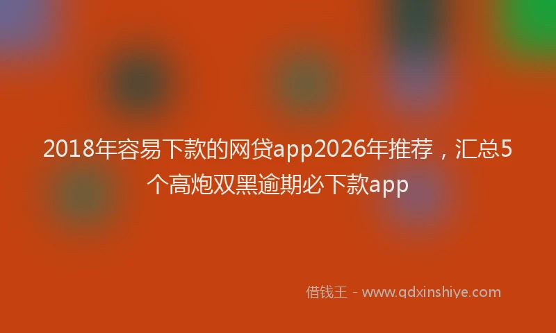 2018年容易下款的网贷app2026年推荐，汇总5个高炮双黑逾期必下款app
