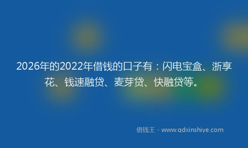 2026年的2022年借钱的口子有：闪电宝盒、浙享花、钱速融贷、麦芽贷、快融贷等。