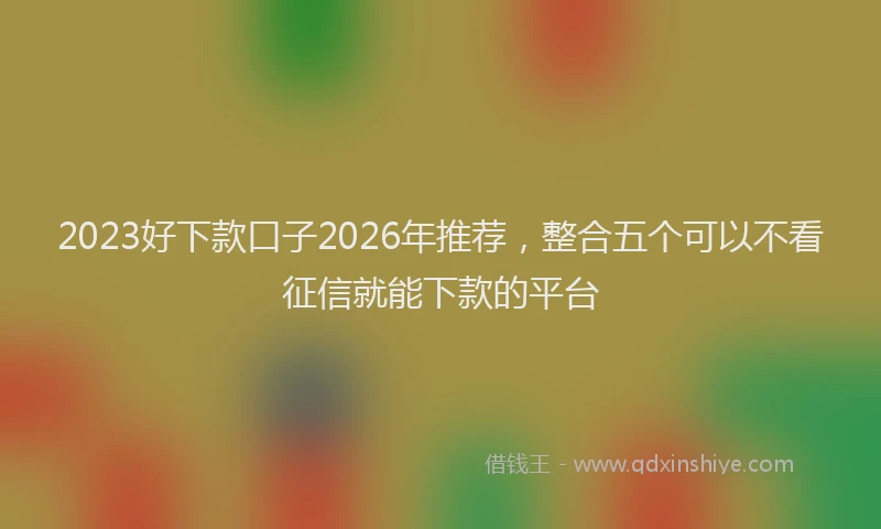 2023好下款口子2026年推荐，整合五个可以不看征信就能下款的平台