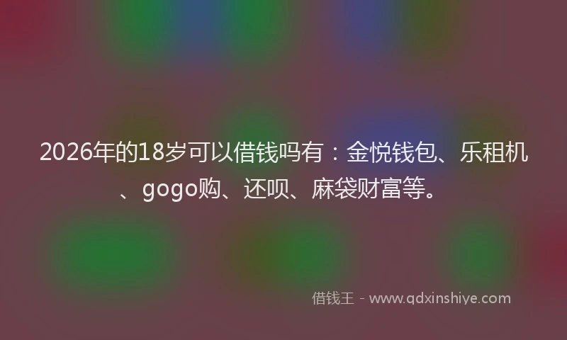 2026年的18岁可以借钱吗有:金悦钱包、乐租机、gogo购、还呗、麻袋财富等。