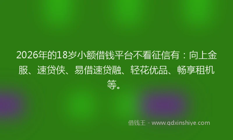 2026年的18岁小额借钱平台不看征信有：向上金服、速贷侠、易借速贷融、轻花优品、畅享租机等。
