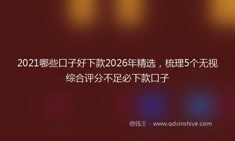 2021哪些口子好下款2026年精选，梳理5个无视综合评分不足必下款口子
