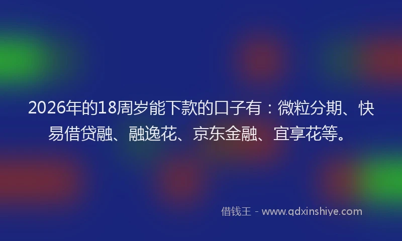 2026年的18周岁能下款的口子有：微粒分期、快易借贷融、融逸花、京东金融、宜享花等。