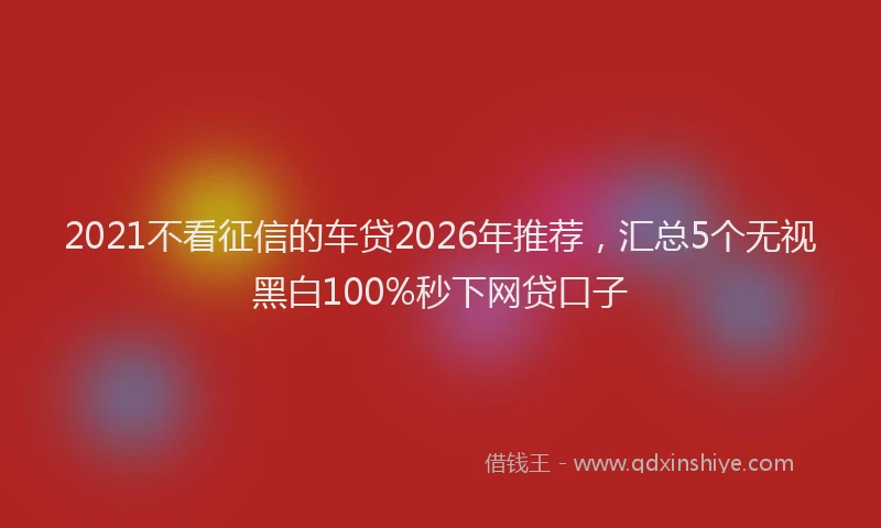 2021不看征信的车贷2026年推荐,汇总5个无视黑白100%秒下网贷口子