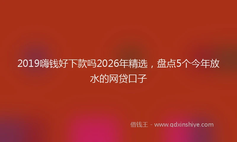 2019嗨钱好下款吗2026年精选，盘点5个今年放水的网贷口子