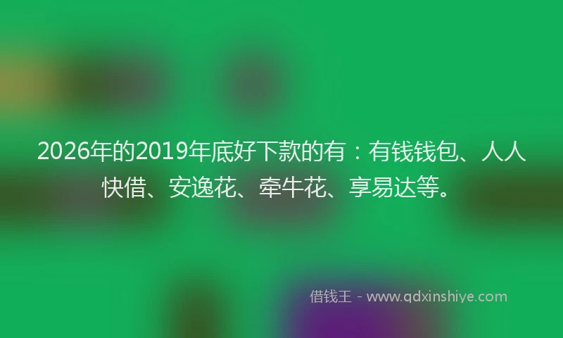 2026年的2019年底好下款的有:有钱钱包、人人快借、安逸花、牵牛花、享易达等。