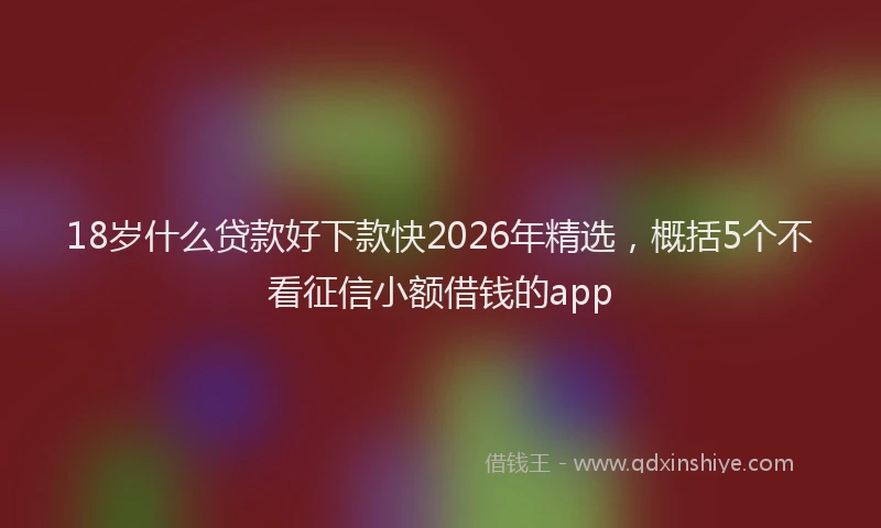 18岁什么贷款好下款快2026年精选，概括5个不看征信小额借钱的app