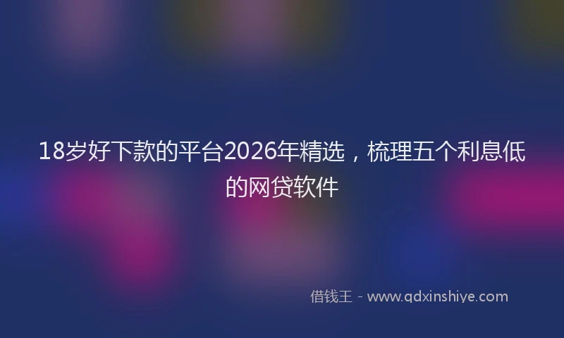 18岁好下款的平台2026年精选，梳理五个利息低的网贷软件