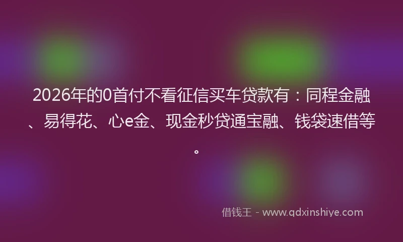 2026年的0首付不看征信买车贷款有:同程金融、易得花、心e金、现金秒贷通宝融、钱袋速借等。