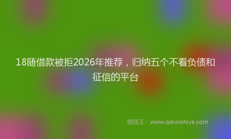 18随借款被拒2026年推荐，归纳五个不看负债和征信的平台