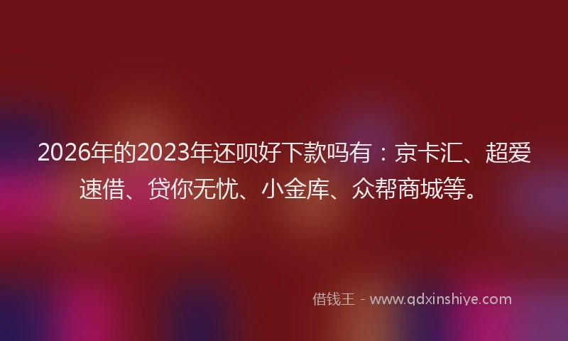2026年的2023年还呗好下款吗有:京卡汇、超爱速借、贷你无忧、小金库、众帮商城等。