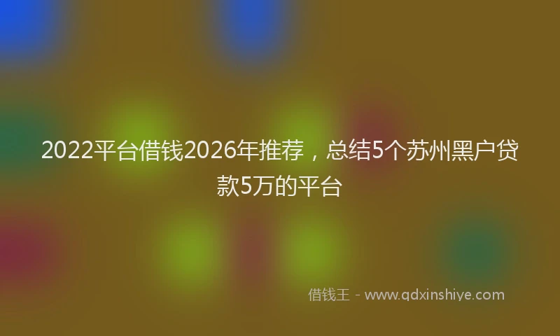 2022平台借钱2026年推荐,总结5个苏州黑户贷款5万的平台