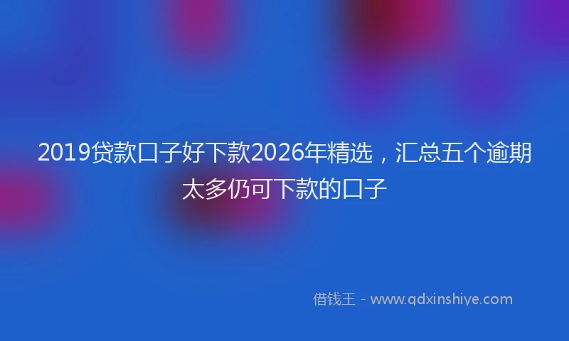 2019贷款口子好下款2026年精选，汇总五个逾期太多仍可下款的口子