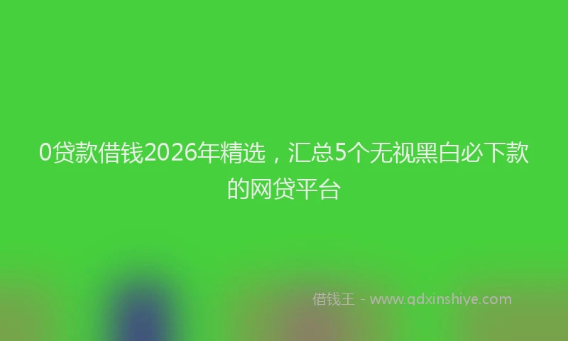 0贷款借钱2026年精选,汇总5个无视黑白必下款的网贷平台