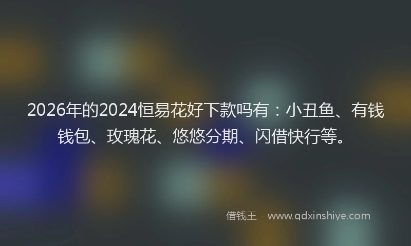 2026年的2024恒易花好下款吗有：小丑鱼、有钱钱包、玫瑰花、悠悠分期、闪借快行等。
