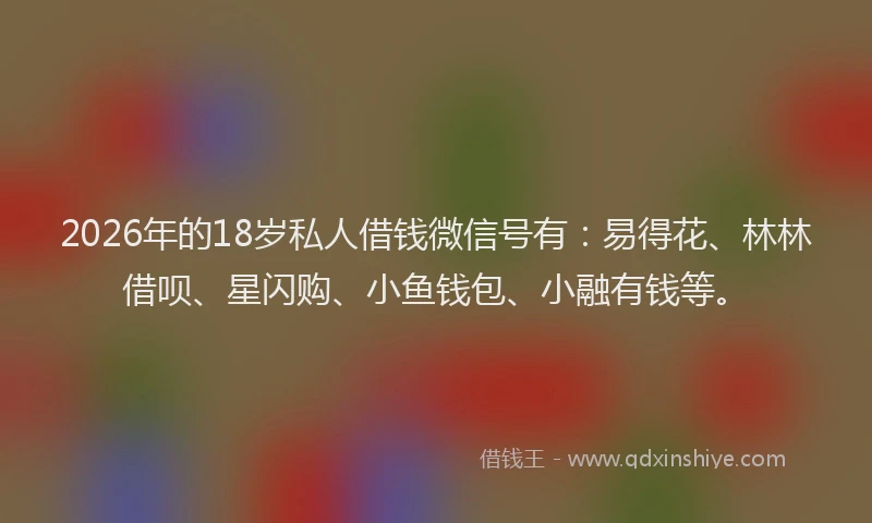 2026年的18岁私人借钱微信号有：易得花、林林借呗、星闪购、小鱼钱包、小融有钱等。