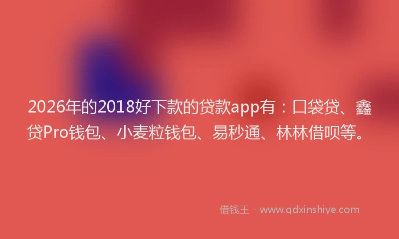 2026年的2018好下款的贷款app有：口袋贷、鑫贷Pro钱包、小麦粒钱包、易秒通、林林借呗等。